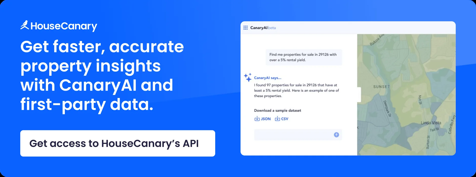 Get faster, accurate property insights with CanaryAI and first-party data. Get access to HouseCanary's API.